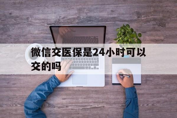 余姚最新微信交医保是24小时可以交的吗方法分析(最方便真实的余姚微信上交医保多久到账方法)