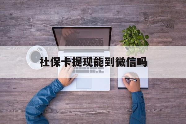 余姚最新社保卡提现能到微信吗方法分析(最方便真实的余姚社保卡提现?方法)